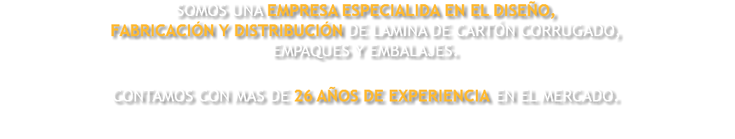 SOMOS UNA EMPRESA ESPECIALIDA EN EL DISEÑO, FABRICACIÓN Y DISTRIBUCIÓN DE LAMINA DE CARTÓN CORRUGADO, EMPAQUES Y EMBALAJES. CONTAMOS CON MAS DE 26 AÑOS DE EXPERIENCIA EN EL MERCADO. 